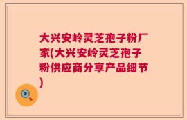 大兴安岭灵芝孢子粉厂家(大兴安岭灵芝孢子粉供应商分享产品细节)