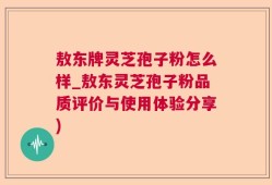 敖东牌灵芝孢子粉怎么样_敖东灵芝孢子粉品质评价与使用体验分享)