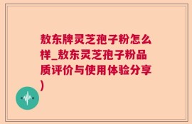 敖东牌灵芝孢子粉怎么样_敖东灵芝孢子粉品质评价与使用体验分享)