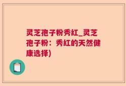灵芝孢子粉秀红_灵芝孢子粉：秀红的天然健康选择)