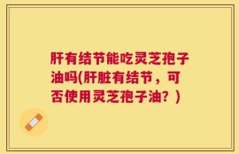 肝有结节能吃灵芝孢子油吗(肝脏有结节，可否使用灵芝孢子油？)