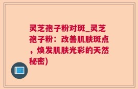 灵芝孢子粉对斑_灵芝孢子粉：改善肌肤斑点，焕发肌肤光彩的天然秘密)