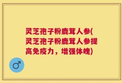 灵芝孢子粉鹿茸人参(灵芝孢子粉鹿茸人参提高免疫力，增强体魄)