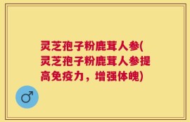 灵芝孢子粉鹿茸人参(灵芝孢子粉鹿茸人参提高免疫力，增强体魄)