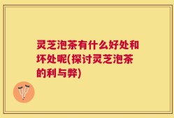 灵芝泡茶有什么好处和坏处呢(探讨灵芝泡茶的利与弊)