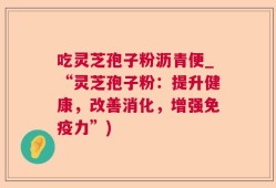 吃灵芝孢子粉沥青便_“灵芝孢子粉：提升健康，改善消化，增强免疫力”)
