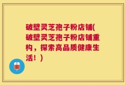 破壁灵芝孢子粉店铺(破壁灵芝孢子粉店铺重构，探索高品质健康生活！)