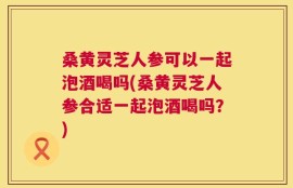 桑黄灵芝人参可以一起泡酒喝吗(桑黄灵芝人参合适一起泡酒喝吗？)