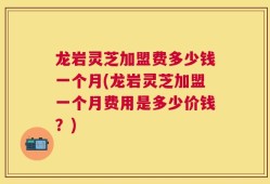 龙岩灵芝加盟费多少钱一个月(龙岩灵芝加盟一个月费用是多少价钱？)