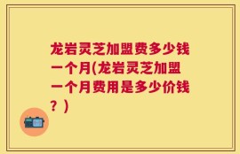 龙岩灵芝加盟费多少钱一个月(龙岩灵芝加盟一个月费用是多少价钱？)