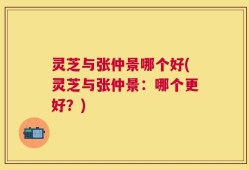 灵芝与张仲景哪个好(灵芝与张仲景：哪个更好？)