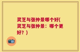 灵芝与张仲景哪个好(灵芝与张仲景：哪个更好？)