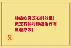 肺癌吃灵芝石斛效果(灵芝石斛对肺癌治疗有显著疗效)