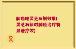 肺癌吃灵芝石斛效果(灵芝石斛对肺癌治疗有显著疗效)