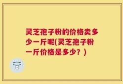 灵芝孢子粉的价格卖多少一斤呢(灵芝孢子粉一斤价格是多少？)