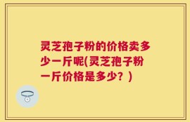 灵芝孢子粉的价格卖多少一斤呢(灵芝孢子粉一斤价格是多少？)