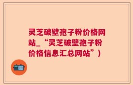 灵芝破壁孢子粉价格网站_“灵芝破壁孢子粉价格信息汇总网站”)