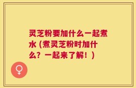 灵芝粉要加什么一起煮水 (煮灵芝粉时加什么？一起来了解！)