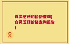 白灵芝菇的价格查询(白灵芝菇价格查询报告)