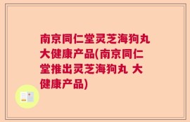 南京同仁堂灵芝海狗丸大健康产品(南京同仁堂推出灵芝海狗丸 大健康产品)