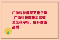 广微科技部灵芝孢子粉_广微科技部推出高效灵芝孢子粉，提升健康品质