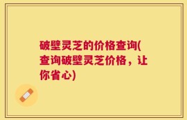 破壁灵芝的价格查询(查询破壁灵芝价格，让你省心)