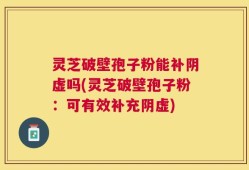 灵芝破壁孢子粉能补阴虚吗(灵芝破壁孢子粉：可有效补充阴虚)