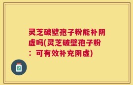灵芝破壁孢子粉能补阴虚吗(灵芝破壁孢子粉：可有效补充阴虚)