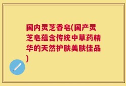 国内灵芝香皂(国产灵芝皂蕴含传统中草药精华的天然护肤美肤佳品)