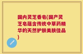 国内灵芝香皂(国产灵芝皂蕴含传统中草药精华的天然护肤美肤佳品)