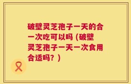 破壁灵芝孢子一天的合一次吃可以吗 (破壁灵芝孢子一天一次食用合适吗？)