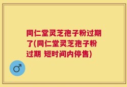 同仁堂灵芝孢子粉过期了(同仁堂灵芝孢子粉过期 短时间内停售)