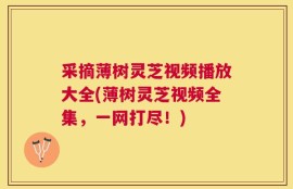 采摘薄树灵芝视频播放大全(薄树灵芝视频全集，一网打尽！)