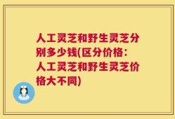 人工灵芝和野生灵芝分别多少钱(区分价格：人工灵芝和野生灵芝价格大不同)