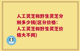 人工灵芝和野生灵芝分别多少钱(区分价格：人工灵芝和野生灵芝价格大不同)