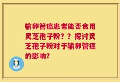 输卵管癌患者能否食用灵芝孢子粉？？探讨灵芝孢子粉对于输卵管癌的影响？