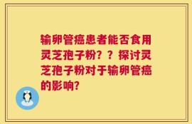 输卵管癌患者能否食用灵芝孢子粉？？探讨灵芝孢子粉对于输卵管癌的影响？