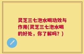 灵芝三七泡水喝功效与作用(灵芝三七泡水喝的好处，你了解吗？)