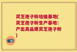 灵芝孢子粉培植基地(灵芝孢子粉生产基地：产出高品质灵芝孢子粉)