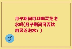 月子期间可以喝灵芝泡水吗(月子期间可否饮用灵芝泡水？)