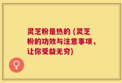 灵芝粉是热的 (灵芝粉的功效与注意事项，让你受益无穷)