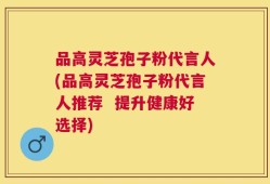 品高灵芝孢子粉代言人(品高灵芝孢子粉代言人推荐  提升健康好选择)