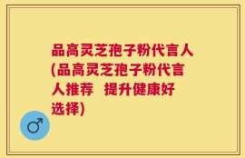 品高灵芝孢子粉代言人(品高灵芝孢子粉代言人推荐  提升健康好选择)