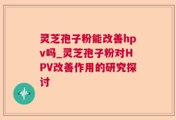 灵芝孢子粉能改善hpv吗_灵芝孢子粉对HPV改善作用的研究探讨