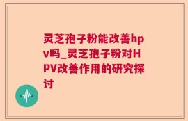 灵芝孢子粉能改善hpv吗_灵芝孢子粉对HPV改善作用的研究探讨