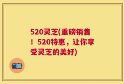 520灵芝(重磅销售！520特惠，让你享受灵芝的美好)