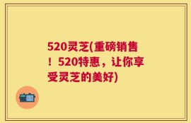 520灵芝(重磅销售！520特惠，让你享受灵芝的美好)