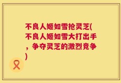 不良人姬如雪抢灵芝(不良人姬如雪大打出手，争夺灵芝的激烈竞争)