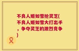 不良人姬如雪抢灵芝(不良人姬如雪大打出手，争夺灵芝的激烈竞争)