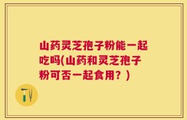 山药灵芝孢子粉能一起吃吗(山药和灵芝孢子粉可否一起食用？)